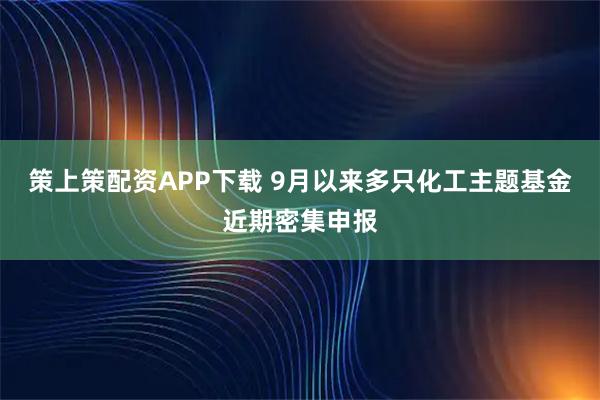 策上策配资APP下载 9月以来多只化工主题基金近期密集申报