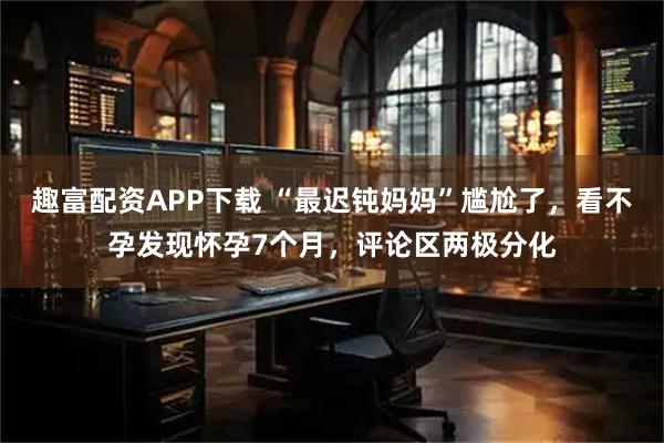趣富配资APP下载 “最迟钝妈妈”尴尬了，看不孕发现怀孕7个月，评论区两极分化