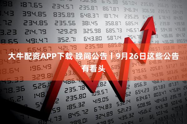 大牛配资APP下载 晚间公告丨9月26日这些公告有看头