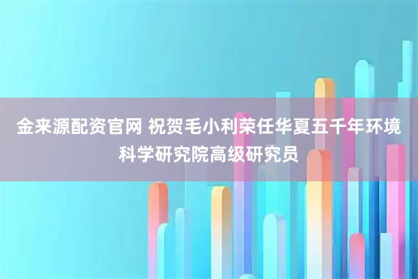 金来源配资官网 祝贺毛小利荣任华夏五千年环境科学研究院高级研究员
