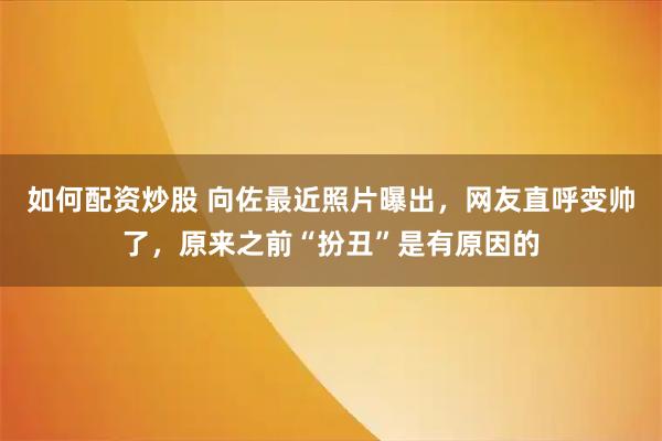 如何配资炒股 向佐最近照片曝出，网友直呼变帅了，原来之前“扮丑”是有原因的