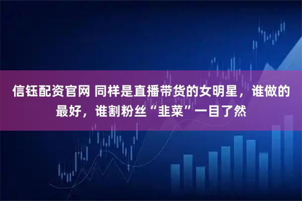 信钰配资官网 同样是直播带货的女明星，谁做的最好，谁割粉丝“韭菜”一目了然