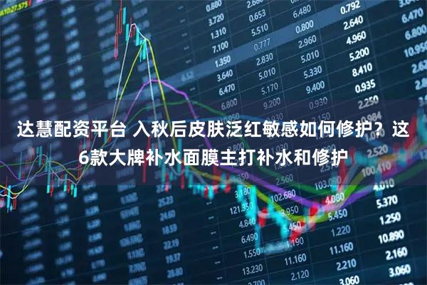 达慧配资平台 入秋后皮肤泛红敏感如何修护？这6款大牌补水面膜主打补水和修护