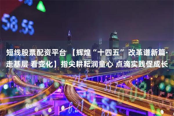短线股票配资平台 【辉煌“十四五” 改革谱新篇·走基层 看变化】指尖耕耘润童心 点滴实践促成长
