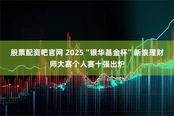 股票配资吧官网 2025“银华基金杯”新浪理财师大赛个人赛十强出炉