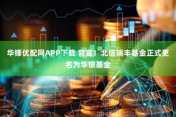 华锋优配网APP下载 官宣！北信瑞丰基金正式更名为华银基金
