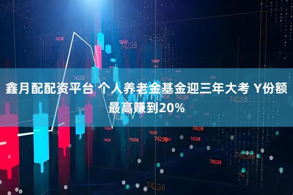 鑫月配配资平台 个人养老金基金迎三年大考 Y份额最高赚到20%