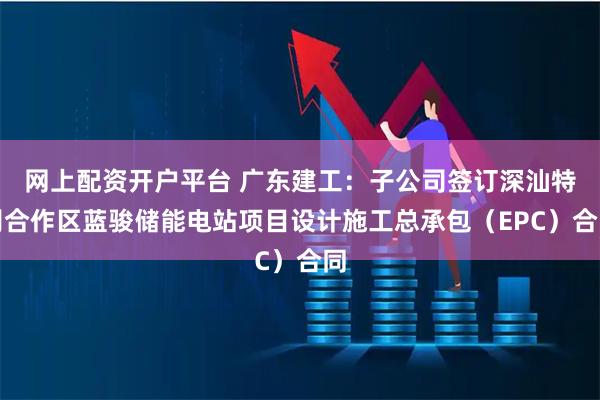 网上配资开户平台 广东建工：子公司签订深汕特别合作区蓝骏储能电站项目设计施工总承包（EPC）合同