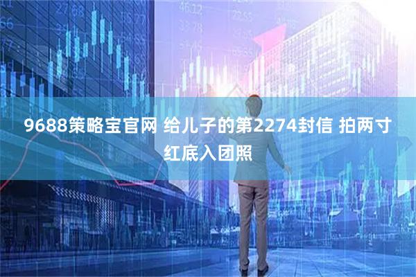 9688策略宝官网 给儿子的第2274封信 拍两寸红底入团照