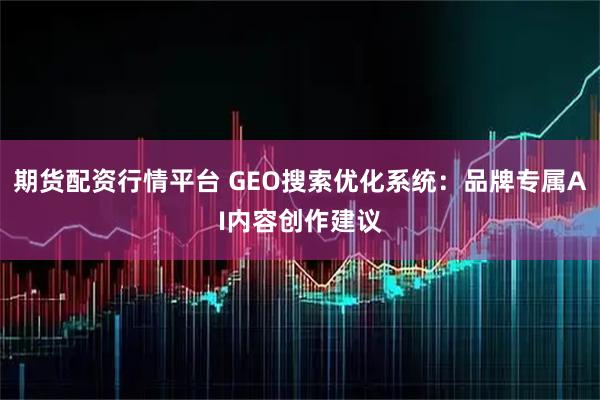 期货配资行情平台 GEO搜索优化系统：品牌专属AI内容创作建议