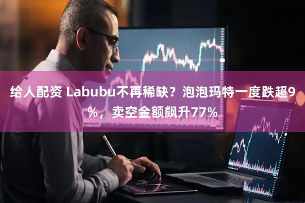 给人配资 Labubu不再稀缺？泡泡玛特一度跌超9%，卖空金额飙升77%