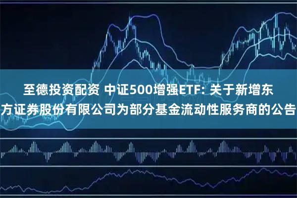 至德投资配资 中证500增强ETF: 关于新增东方证券股份有限公司为部分基金流动性服务商的公告
