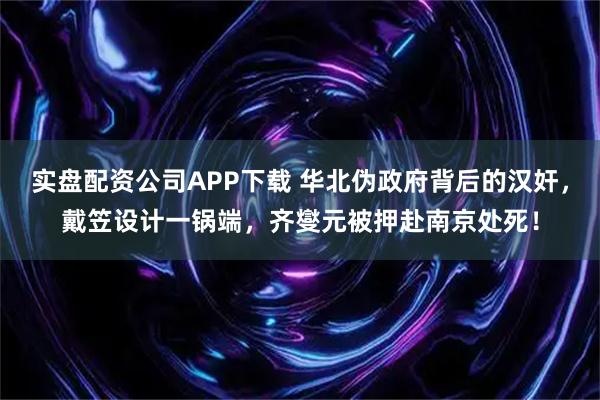 实盘配资公司APP下载 华北伪政府背后的汉奸，戴笠设计一锅端，齐燮元被押赴南京处死！