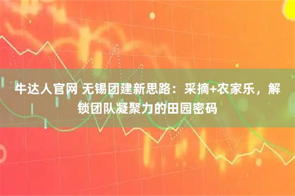 牛达人官网 无锡团建新思路：采摘+农家乐，解锁团队凝聚力的田园密码