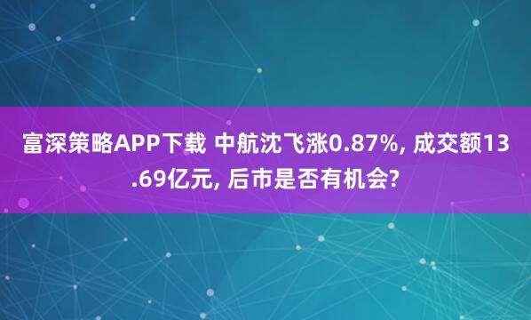 富深策略APP下载 中航沈飞涨0.87%, 成交额13.69亿元, 后市是否有机会?