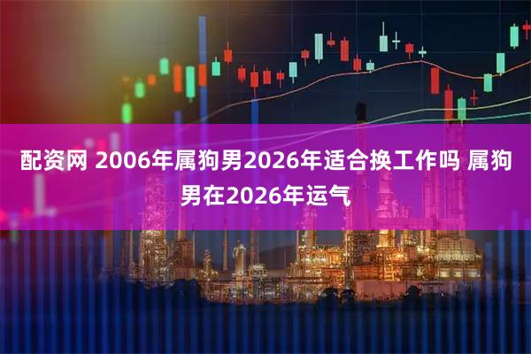 配资网 2006年属狗男2026年适合换工作吗 属狗男在2026年运气