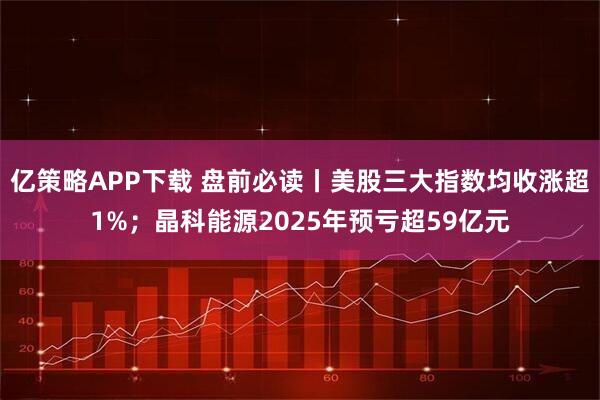 亿策略APP下载 盘前必读丨美股三大指数均收涨超1%；晶科能源2025年预亏超59亿元