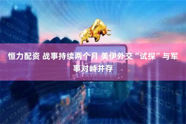 恒力配资 战事持续两个月 美伊外交“试探”与军事对峙并存