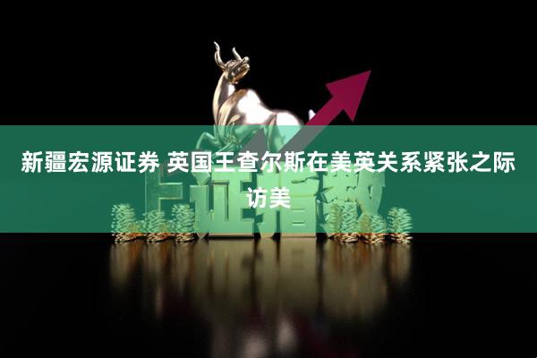 新疆宏源证券 英国王查尔斯在美英关系紧张之际访美