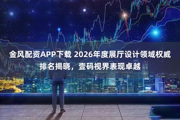 金风配资APP下载 2026年度展厅设计领域权威排名揭晓，壹码视界表现卓越