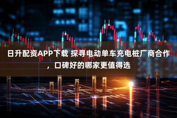 日升配资APP下载 探寻电动单车充电桩厂商合作，口碑好的哪家更值得选