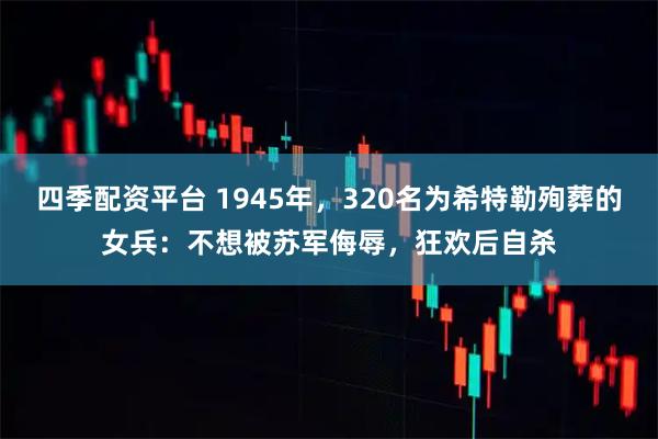 四季配资平台 1945年，320名为希特勒殉葬的女兵：不想被苏军侮辱，狂欢后自杀