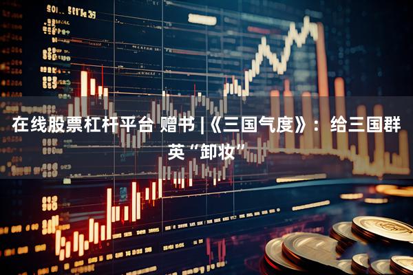 在线股票杠杆平台 赠书 |《三国气度》：给三国群英“卸妆”