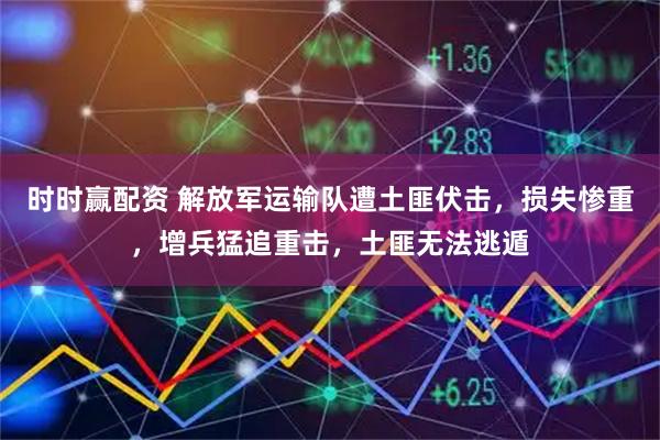 时时赢配资 解放军运输队遭土匪伏击，损失惨重，增兵猛追重击，土匪无法逃遁
