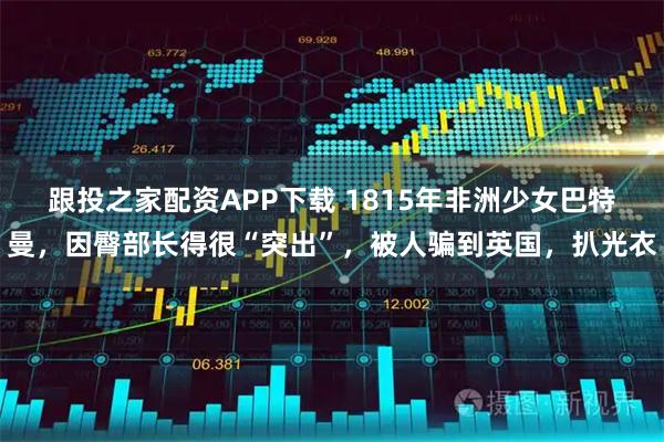 跟投之家配资APP下载 1815年非洲少女巴特曼，因臀部长得很“突出”，被人骗到英国，扒光衣