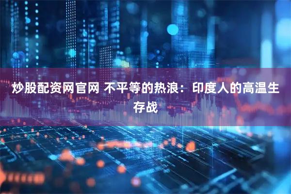 炒股配资网官网 不平等的热浪：印度人的高温生存战