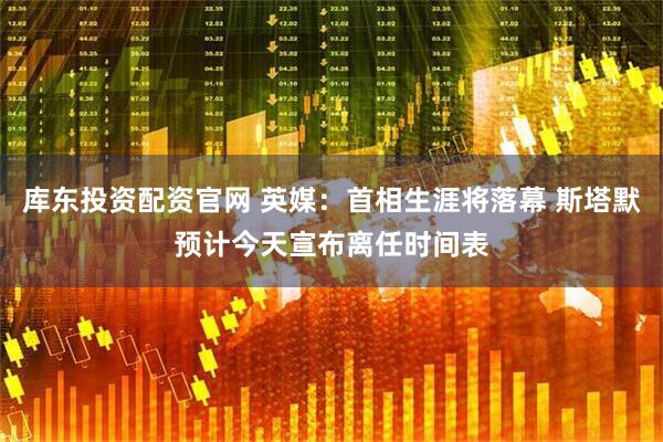 库东投资配资官网 英媒：首相生涯将落幕 斯塔默预计今天宣布离任时间表